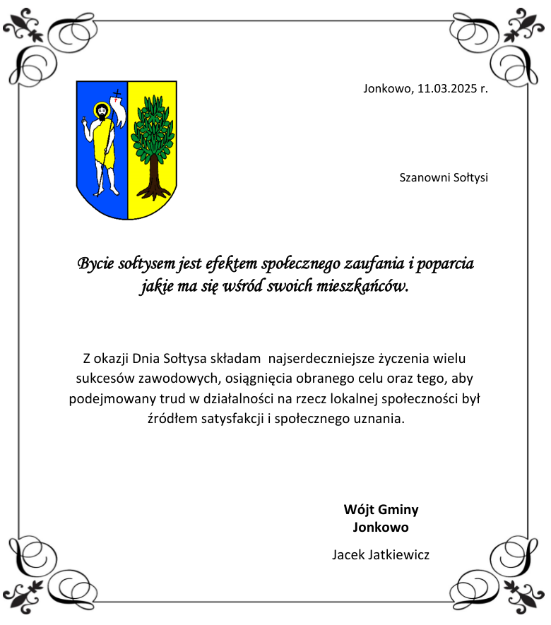 Bycie sołtysem jest efektem społecznego zaufania i poparcia jakie ma się wśród swoich mieszkańców. Z okazji Dnia Sołtysa składam najserdeczniejsze życzenia wielu sukcesów zawodowych, osiągnięcia obranego celu oraz tego, aby podejmowany trud w działalności na rzecz lokalnej społeczności był źródłem satysfakcji i społecznego uznania. Wójt Gminy Jonkowo Jacek Jatkiewicz